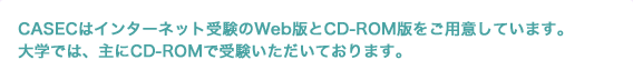 CASECはインターネット受験のWeb版とCD-ROM版をご用意しています。大学では、主にCD-ROMで受験いただいております。